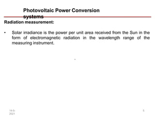 Photovoltaic Power Conversion
systems
14-5-
2021
5
Radiation measurement:
• Solar irradiance is the power per unit area received from the Sun in the
form of electromagnetic radiation in the wavelength range of the
measuring instrument.
.
 