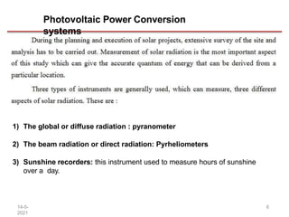 Photovoltaic Power Conversion
systems
1) The global or diffuse radiation : pyranometer
2) The beam radiation or direct radiation: Pyrheliometers
3) Sunshine recorders: this instrument used to measure hours of sunshine
over a day.
14-5-
2021
6
 