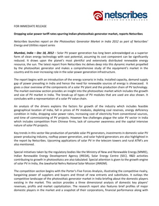                 
 
FOR IMMEDIATE RELEASE 
 
Dropping solar power tariff rates spurring Indian photovoltaic generator market, reports Netscribes  
 
Netscribes  launches  report  on  the  Photovoltaic  Generator  Market  in  India  2012  as  part  of  Netscribes’ 
Energy and Utilities report series 
 
Mumbai, India – Dec 18, 2012 – Solar PV power generation has long been acknowledged as a superior 
form  of  clean  energy  technology  with  vast  potential,  assuming  its  cost  component  can  be  significantly 
reduced.  It  draws  upon  the  planet’s  most  plentiful  and  extensively  distributed  renewable  energy 
resource, the sun. The latest report from Netscribes Inc delves deep into this dynamic market propelled 
by  the  photovoltaic  generator  and  makes  a  comprehensive  study  of  the  equipment’s  market  in  the 
country and its ever increasing role in the solar power generation infrastructure. 
 
The report begins with an introduction of the energy scenario in India. Installed capacity, demand supply 
gap of power prevailing in India and hence the need for renewable sources of energy is showcased.  It 
gives a clear overview of the components of a solar PV plant and the production chain of PV technology. 
The market overview section provides an insight into the photovoltaic market which includes the growth 
and  size  of  PV  market  in  India.  The  break‐up  of  types  of  PV  modules  that  are  used  are  also  shown.  It 
concludes with a representation of a solar PV value chain. 
 
An  analysis  of  the  drivers  explains  the  factors  for  growth  of  the  industry  which  includes  feasible 
geographical  location  of  India,  fall  in  prices  of  PV  modules,  depleting  coal  reserves,  energy  deficiency 
condition  in  India,  dropping  solar  power  rates, increasing cost  of  electricity  from conventional  sources, 
and  time  of  commissioning  of  PV  projects.  However  few  challenges  plague  the  solar  PV  sector  in  India 
which  includes  competition  from  Chinese  firms,  lack  of  consumer  awareness  and  the  capital  intensive 
nature of solar PV projects. 
 
Key trends in this sector like production of portable solar PV generators, investments in domestic solar PV 
power producing industry, rooftop power generation, and solar hybrid generators are also highlighted in 
the report by Netscribes. Upcoming applications of solar PV in the telecom towers and rural ATM’s are 
also mentioned. 
 
Special initiatives taken by the regulatory bodies like the Ministry of New and Renewable Energy (MNRE), 
Indian  Renewable  Energy  Development  Agency  (IREDA),  Solar  Energy  Centre  (SEC).  R&D  activities 
contributing to growth in photovoltaics are also tabulated. Special attention is given to the growth engine 
of solar PV in India, the Jawaharlal Nehru National Solar Mission (JNNSM). 
 
The competition section begins with the Porter’s Five Forces Analysis, illustrating the competitive rivalry, 
bargaining  power  of  suppliers  and  buyers  and  threat  of  new  entrants  and  substitutes.  It  outlays  the 
competitive landscape of the photovoltaic generator market in India briefing about the domestic players 
existing  in  the  market.  This  section  provides  a  three  dimensional  analysis  of  domestic  key  players’ 
revenues,  profits  and  market  capitalization.  The  research  report  also  features  brief  profiles  of  major 
domestic  players  in  the  market  and  a  snapshot  of  their  corporations,  financial  performance  along  with 
 