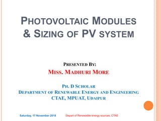 PHOTOVOLTAIC MODULES
& SIZING OF PV SYSTEM
PRESENTED BY:
MISS. MADHURI MORE
PH. D SCHOLAR
DEPARTMENT OF RENEWABLE ENERGY AND ENGINEERING
CTAE, MPUAT, UDAIPUR
Saturday, 17 November 2018 Depart of Renewable energy sources, CTAE
 
