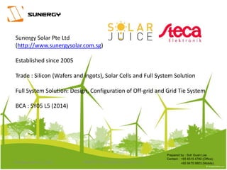 Sunergy Solar Pte Ltd
(http://www.sunergysolar.com.sg)
Established since 2005
Trade : Silicon (Wafers and ingots), Solar Cells and Full System Solution
Full System Solution: Design, Configuration of Off-grid and Grid Tie System
BCA : SY05 L5 (2014)
Prepared by : Soh Guan Lee
Contact :
+65 9475 9803 (Mobile)
+65 6515 4780 (Office)
1PROPERTY OF SUNERGY SOLAR PTE LTDThursday, March 31, 2016
 