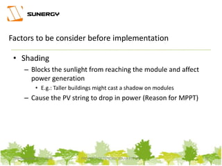 • Shading
– Blocks the sunlight from reaching the module and affect
power generation
• E.g.: Taller buildings might cast a shadow on modules
– Cause the PV string to drop in power (Reason for MPPT)
12PROPERTY OF SUNERGY SOLAR PTE LTDThursday, March 31, 2016
Factors to be consider before implementation
 