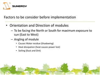• Orientation and Direction of modules
– To be facing the North or South for maximum exposure to
sun (East to West)
– Angling of module
• Causes Water residue (Shadowing)
• Heat dissipation (heat causes power lost)
• Soiling (Dust and Dirt)
13PROPERTY OF SUNERGY SOLAR PTE LTDThursday, March 31, 2016
Factors to be consider before implementation
 