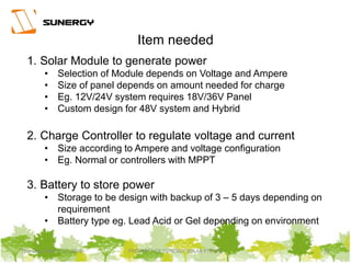 Thursday, March 31, 2016 PROPERTY OF SUNERGY SOLAR PTE LTD 19
1. Solar Module to generate power
• Selection of Module depends on Voltage and Ampere
• Size of panel depends on amount needed for charge
• Eg. 12V/24V system requires 18V/36V Panel
• Custom design for 48V system and Hybrid
2. Charge Controller to regulate voltage and current
• Size according to Ampere and voltage configuration
• Eg. Normal or controllers with MPPT
3. Battery to store power
• Storage to be design with backup of 3 – 5 days depending on
requirement
• Battery type eg. Lead Acid or Gel depending on environment
Item needed
 
