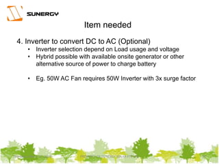Thursday, March 31, 2016 PROPERTY OF SUNERGY SOLAR PTE LTD 20
4. Inverter to convert DC to AC (Optional)
• Inverter selection depend on Load usage and voltage
• Hybrid possible with available onsite generator or other
alternative source of power to charge battery
• Eg. 50W AC Fan requires 50W Inverter with 3x surge factor
Item needed
 