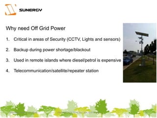 Thursday, March 31, 2016 PROPERTY OF SUNERGY SOLAR PTE LTD 21
Why need Off Grid Power
1. Critical in areas of Security (CCTV, Lights and sensors)
2. Backup during power shortage/blackout
3. Used in remote islands where diesel/petrol is expensive
4. Telecommunication/satellite/repeater station
 