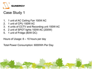 Thursday, March 31, 2016 PROPERTY OF SUNERGY SOLAR PTE LTD 24
Case Study 1
1. 1 unit of AC Ceiling Fan 100W AC
2. 1 unit of CPU 150W AC
3. 4 units of CCTV and Recording unit 150W AC
4. 2 unit of SPOT lights 100W AC (200W)
5. 1 unit of Fridge (80W DC)
Hours of Usage: 8 – 10 hours per day
Total Power Consumption: 6000Wh Per Day
 