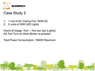 Thursday, March 31, 2016 PROPERTY OF SUNERGY SOLAR PTE LTD 27Thursday, March 31, 2016 PROPERTY OF SUNERGY SOLAR PTE LTD 27
Case Study 2
1. 1 unit of AC Ceiling Fan 100W AC
2. 2 units of 30W LED Lights
Hours of Usage: 7pm – 7am per day (Lights)
AC Fan Turn on when Button is pressed
Total Power Consumption: 1560W Maximum
 