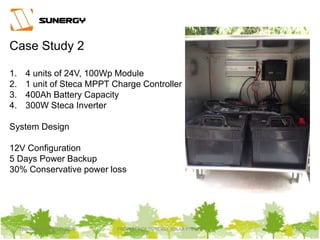 Thursday, March 31, 2016 PROPERTY OF SUNERGY SOLAR PTE LTD 28Thursday, March 31, 2016 PROPERTY OF SUNERGY SOLAR PTE LTD 28
Case Study 2
1. 4 units of 24V, 100Wp Module
2. 1 unit of Steca MPPT Charge Controller
3. 400Ah Battery Capacity
4. 300W Steca Inverter
System Design
12V Configuration
5 Days Power Backup
30% Conservative power loss
 