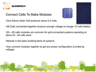 5PROPERTY OF SUNERGY SOLAR PTE LTDThursday, March 31, 2016
Connect Cells To Make Modules
•One Silicon Solar Cell produces about 0.5 volts
•36 Cells connected together produce enough voltage to charge 12 volts battery
•50 – 60 cells modules are common for grid connected systems operating at
about 25 - 40 volts each
•Module is the basic building block of systems
•Can connect modules together to get any power configuration (Limited by
voltage)
 