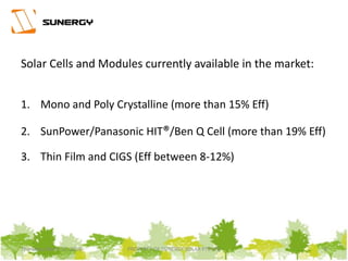 Solar Cells and Modules currently available in the market:
1. Mono and Poly Crystalline (more than 15% Eff)
2. SunPower/Panasonic HIT®/Ben Q Cell (more than 19% Eff)
3. Thin Film and CIGS (Eff between 8-12%)
6PROPERTY OF SUNERGY SOLAR PTE LTDThursday, March 31, 2016
 