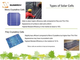 Mono Crystalline Cells
Poly Crystalline Cells
Able to attain higher efficiency cells compared to Poly and Thin Film.
Appearance of surface is dark and uniform
Highest Module Efficiency in the market at close to 16%
Slightly less efficient compared to Mono Crystalline but higher than Thin Film
Appearance may have inconsistent color
Highest Module Efficiency in the market at 15+%
*Silicon cells are sensitive to heat and temperature.
Types of Solar Cells
7PROPERTY OF SUNERGY SOLAR PTE LTDThursday, March 31, 2016
 