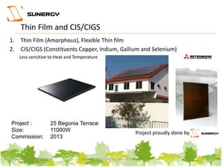 Project proudly done by
Thin Film and CIS/CIGS
Project :
Size:
Commission:
25 Begonia Terrace
11000W
2013
1. Thin Film (Amorphous), Flexible Thin film
2. CIS/CIGS (Constituents Copper, Indium, Gallium and Selenium)
Less sensitive to Heat and Temperature
9PROPERTY OF SUNERGY SOLAR PTE LTDThursday, March 31, 2016
 