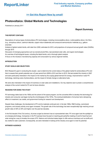 Find Industry reports, Company profiles
ReportLinker                                                                        and Market Statistics



                                             >> Get this Report Now by email!

Photovoltaics: Global Markets and Technologies
Published on January 2011

                                                                                                               Report Summary

THIS REPORT CONTAINS


Descriptions of various types of photovoltaics (PV) technologies, including monocrystalline silicon, multicrystalline silicon, thin films
(e.g., amorphous silicon, cadmium telluride, copper indium diselenide) and compound semiconductor materials (e.g., gallium
arsenide)
Analysis of global market trends, with data from 2009, estimates for 2010, and projections of compound annual growth rates (CAGRs)
through 2015
Discussion of emerging approaches such as nanostructured films, dye-sensitized solar cells, and organic technologies
An overview of technological issues, including the latest trends, and a thorough patent analysis
A focus on the industry's manufacturing capacity and consumption by various regional markets.


INTRODUCTION


STUDY GOALS AND OBJECTIVES


BCC Research's goal in conducting this study0.. was to determine the current status of the global market for photovoltaics (PV) and
then to assess their growth potential over a 6 year period from 2009 to 2010 and then to 2015. We last studied this industry in 2007
and were particularly interested in the impact on the market by the surging global demand for energy, improvements in solar PV
technology, declining costs of photovoltaics, and the impact of climate change on alternative fuels.


We were also interested in the impact of incentives on solar sales and installations. Our key objective was to preset a comprehensive
analysis of the current market for PV and its future direction.


REASONS FOR DOING THE STUDY


PV technology dates back to the 1950s and the advent of the space program, but the concerted effort to develop this technology for
industry and consumer use began during the oil embargoes of the 1970s. The eventual stabilization of oil prices had a dampening
effect on investment, tax credits, and government funding for research and development.


Despite these challenges, the development of PV and its materials continued and, in the late 1990s, R&D funding, cost-shared
programs, and industry activity once again increased. The growth rate of this technology has been exceptionally high reaching annual
growth rates of 30% to 40% and higher over the past two decades.


In the first decade of the 21st century, oil prices surged as demand rose at unprecedented rates. PV once again took the spotlight as
an emerging technology. Companies in the PV business have focused on reaching grid parity'the meeting of cost for fossil fuel and
solar energy'as a way to broaden the scope of PV. Nations and individual states began to offer serious incentives such as tariffs and
tax credits for solar customers. Consequently, we were interested in looking at this industry once again to chart its potential.


INTENDED AUDIENCE




Photovoltaics: Global Markets and Technologies                                                                                     Page 1/12
 
