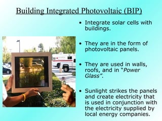 Building Integrated Photovoltaic (BIP)
• Integrate solar cells with
buildings.
• They are in the form of
photovoltaic panels.
• They are used in walls,
roofs, and in “Power
Glass”.
• Sunlight strikes the panels
and create electricity that
is used in conjunction with
the electricity supplied by
local energy companies.