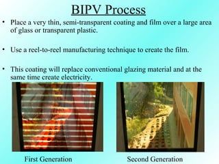 BIPV Process
• Place a very thin, semi-transparent coating and film over a large area
of glass or transparent plastic.
• Use a reel-to-reel manufacturing technique to create the film.
• This coating will replace conventional glazing material and at the
same time create electricity.
Second GenerationFirst Generation