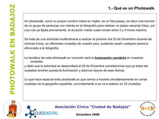 Un photowalk, como su propio nombre indica en inglés, es un foto-paseo, es decir una reunión de un grupo de personas con interés en la fotografía para realizar un paseo sacando fotos, por una ruta ya fijada previamente, la duración media suele rondar entre 2 y 4 horas máximo.  Se trata de una actividad multitudinaria a realizar el próximo día 20 de Diciembre durante las mismas horas, en diferentes ciudades de nuestro país, pudiendo asistir cualquier persona aficionada a la fotografía.  La temática de este photowalk en concreto será la  iluminación navideña  en nuestras ciudades y dado que la actividad se desarrollará el 20 de Diciembre consideramos que ya todas las ciudades tendrán puesta la iluminación y adornos típicos de esas fechas.  Lo que hace especial este photowalk es que vamos a hacerlo simultáneamente en varias ciudades de la geografía española, concretamente a se va a realizar en 23 ciudades. Asociación Cívica “Ciudad de Badajoz” 1.- Qué es un Photowalk. Diciembre 2008 