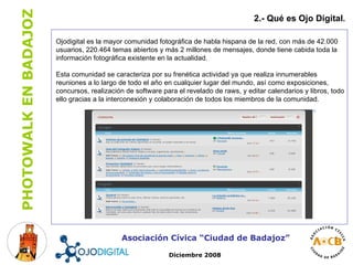 2.- Qué es Ojo Digital . Asociación Cívica “Ciudad de Badajoz” Diciembre 2008 Ojodigital es la mayor comunidad fotográfica de habla hispana de la red, con más de 42.000 usuarios, 220.464 temas abiertos y más 2 millones de mensajes, donde tiene cabida toda la información fotográfica existente en la actualidad. Esta comunidad se caracteriza por su frenética actividad ya que realiza innumerables reuniones a lo largo de todo el año en cualquier lugar del mundo, así como exposiciones, concursos, realización de software para el revelado de raws, y editar calendarios y libros, todo ello gracias a la interconexión y colaboración de todos los miembros de la comunidad. 