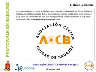 La organización en la ciudad de Badajoz será realizada por la Asociación Cívica Ciudad de Badajoz, siendo la encargada de que se cumplan las normas establecidas como comunes para todos los photowalks del país. Las inscripciones se pueden realizar en el blog de la Asociación:  http://ciudaddebadajoz.blogspot.com 4.- Quién lo organiza. Asociación Cívica “Ciudad de Badajoz” Diciembre 2008 