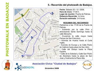 5.- Recorrido del photowalk de Badajoz. Asociación Cívica “Ciudad de Badajoz” Diciembre 2008 Fecha : Sábado 20 / 12 / 2008. Hora de inicio : 17:00 h. Lugar de reunión : Puerta de Palmas. Distancia Recorrida : 3,4 kms. Duración estimada : 3-4 horas. RESUMEN DEL RECORRIDO Partiremos a las 17:00 de la Puerta de Palmas. Subiendo por la calle Prim y atravesando Santo Domingo hasta la calle Menacho. Cruzamos la calle mayor hasta Parque de San Francisco.  Avenida de Huelva hasta el Corte Inglés. Avenida de Europa y la Calle Pedro de Valdivia hasta plaza de San Atón. Calle del Obispo hasta la Plaza España. Calle de la Soledad y Calle San Pedro de Alcántara hasta la plaza de San José y finalmente la Plaza Alta. 
