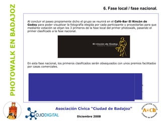 6. Fase local / fase nacional . Asociación Cívica “Ciudad de Badajoz” Diciembre 2008 Al concluir el paseo propiamente dicho el grupo se reunirá en el  Café-Bar El Rincón de Godoy  para poder visualizar la fotografía elegida por cada participante y proyectarlas para que mediante votación se elijan los 3 primeros de la fase local del primer photowalk, pasando el primer clasificado a la fase nacional. En esta fase nacional, los primeros clasificados serán obsequiados con unos premios facilitados por casas comerciales. 