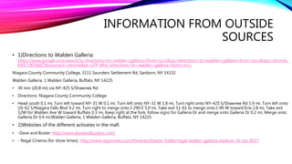 INFORMATION FROM OUTSIDE
SOURCES
• 1)Directions to Walden Galleria:
https://www.google.com/search?q=directions+to+walden+galliera+from+nccc&oq=directions+to+walden+galliera+from+nccc&aqs=chrome..
69i57.9059j0j7&sourceid=chrome&ie=UTF-8#q=directions+to+walden+galleria+from+nccc
Niagara County Community College, 3111 Saunders Settlement Rd, Sanborn, NY 14132
Walden Galleria, 1 Walden Galleria, Buffalo, NY 14225
• 30 min (20.8 mi) via NY-425 S/Shawnee Rd
• Directions: Niagara County Community College
• Head south 0.1 mi, Turn left toward NY-31 W 0.1 mi, Turn left onto NY-31 W 1.8 mi, Turn right onto NY-425 S/Shawnee Rd 5.9 mi, Turn left onto
US-62 S/Niagara Falls Blvd 4.2 mi, Turn right to merge onto I-290 E 5.0 mi, Take exit 51-61 to merge onto I-90 W toward Erie 2.8 mi, Take exit
52W for Walden Ave W toward Buffalo 0.3 mi, Keep right at the fork, follow signs for Galleria Dr and merge onto Galleria Dr 0.2 mi, Merge onto
Galleria Dr 0.4 mi,Walden Galleria, 1 Walden Galleria, Buffalo, NY 14225
• 2)Websites of the different activates in the mall:
• -Dave and Buster: http://www.daveandbusters.com/
• - Regal Cinema (for show times): http://www.regmovies.com/theatres/theatre-folder/regal-walden-galleria-stadium-16-rpx-8517
 