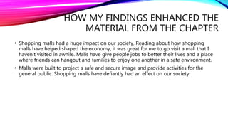 HOW MY FINDINGS ENHANCED THE
MATERIAL FROM THE CHAPTER
• Shopping malls had a huge impact on our society. Reading about how shopping
malls have helped shaped the economy, it was great for me to go visit a mall that I
haven’t visited in awhile. Malls have give people jobs to better their lives and a place
where friends can hangout and families to enjoy one another in a safe environment.
• Malls were built to project a safe and secure image and provide activities for the
general public. Shopping malls have defiantly had an effect on our society.
 