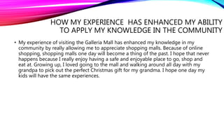 HOW MY EXPERIENCE HAS ENHANCED MY ABILITY
TO APPLY MY KNOWLEDGE IN THE COMMUNITY
• My experience of visiting the Galleria Mall has enhanced my knowledge in my
community by really allowing me to appreciate shopping malls. Because of online
shopping, shopping malls one day will become a thing of the past. I hope that never
happens because I really enjoy having a safe and enjoyable place to go, shop and
eat at. Growing up, I loved going to the mall and walking around all day with my
grandpa to pick out the perfect Christmas gift for my grandma. I hope one day my
kids will have the same experiences.
 