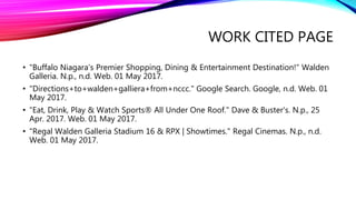 WORK CITED PAGE
• "Buffalo Niagara’s Premier Shopping, Dining & Entertainment Destination!" Walden
Galleria. N.p., n.d. Web. 01 May 2017.
• "Directions+to+walden+galliera+from+nccc." Google Search. Google, n.d. Web. 01
May 2017.
• "Eat, Drink, Play & Watch Sports® All Under One Roof." Dave & Buster's. N.p., 25
Apr. 2017. Web. 01 May 2017.
• "Regal Walden Galleria Stadium 16 & RPX | Showtimes." Regal Cinemas. N.p., n.d.
Web. 01 May 2017.
 