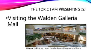 THE TOPIC I AM PRESENTING IS:
•Visiting the Walden Galleria
Mall
Photo 1) Picture taken inside the mall on second floor.
 