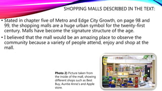 SHOPPING MALLS DESCRIBED IN THE TEXT:
• Stated in chapter five of Metro and Edge City Growth, on page 98 and
99, the shopping malls are a huge urban symbol for the twenty-first
century. Malls have become the signature structure of the age.
• I believed that the mall would be an amazing place to observe the
community because a variety of people attend, enjoy and shop at the
mall.
Photo 2) Picture taken from
the inside of the mall, showing
different shops such as Best
Buy, Auntie Anne's and Apple
store.
 