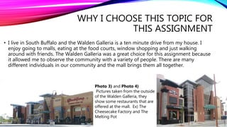 WHY I CHOOSE THIS TOPIC FOR
THIS ASSIGNMENT
• I live in South Buffalo and the Walden Galleria is a ten minute drive from my house. I
enjoy going to malls, eating at the food courts, window shopping and just walking
around with friends. The Walden Galleria was a great choice for this assignment because
it allowed me to observe the community with a variety of people. There are many
different individuals in our community and the mall brings them all together.
Photo 3) and Photo 4)
Pictures taken from the outside
of the Walden Galleria, they
show some restaurants that are
offered at the mall. Ex) The
Cheesecake Factory and The
Melting Pot
 