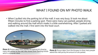 WHAT I FOUND ON MY PHOTO WALK
• When I pulled into the parking lot of the mall, it was very busy. It took me about
fifteen minutes to find a parking spot. There were many cars parked, people driving
and walking around the mall which made it a little overwhelming. After I parked and
walked into the mall, I first went into the food court.
Photo 5) Picture taken from outside the parking lot showing
many cars parked at the mall. Also shows Dicks Sporting Goods
which is a popular store.
Photo 6) Picture taken from the thruway to show many people
attend the mall just by the amount of cars parked.
 