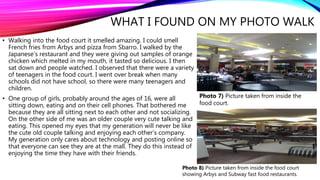WHAT I FOUND ON MY PHOTO WALK
• Walking into the food court it smelled amazing. I could smell
French fries from Arbys and pizza from Sbarro. I walked by the
Japanese’s restaurant and they were giving out samples of orange
chicken which melted in my mouth, it tasted so delicious. I then
sat down and people watched. I observed that there were a variety
of teenagers in the food court. I went over break when many
schools did not have school, so there were many teenagers and
children.
• One group of girls, probably around the ages of 16, were all
sitting down, eating and on their cell phones. That bothered me
because they are all sitting next to each other and not socializing.
On the other side of me was an older couple very cute talking and
eating. This opened my eyes that my generation will never be like
the cute old couple talking and enjoying each other’s company.
My generation only cares about technology and posting online so
that everyone can see they are at the mall. They do this instead of
enjoying the time they have with their friends.
Photo 7) Picture taken from inside the
food court.
Photo 8) Picture taken from inside the food court
showing Arbys and Subway fast food restaurants.
 