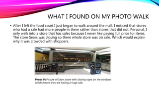 WHAT I FOUND ON MY PHOTO WALK
• After I left the food court I just began to walk around the mall. I noticed that stores
who had a sale had more people in them rather than stores that did not. Personal, I
only walk into a store that has sales because I never like paying full price for items.
The store Sears was closing so there whole store was on sale. Which would explain
why it was crowded with shoppers.
Photo 9) Picture of Sears store with closing signs on the windows
which means they are having a huge sale.
 
