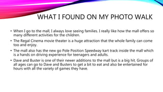 WHAT I FOUND ON MY PHOTO WALK
• When I go to the mall, I always love seeing families. I really like how the mall offers so
many different activities for the children.
• The Regal Cinema movie theater is a huge attraction that the whole family can come
too and enjoy.
• The mall also has the new go Pole Position Speedway kart track inside the mall which
is a hands on driving experience for teenagers and adults.
• Dave and Buster is one of their newer additions to the mall but is a big hit. Groups of
all ages can go to Dave and Busters to get a bit to eat and also be entertained for
hours with all the variety of games they have.
 