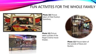 FUN ACTIVITES FOR THE WHOLE FAMILY
Photo 10) Picture
taken of Pole Position
Speedway.
Photo 11) Picture
taken outside of the
Regal Cinema movie
theater.
Photo 12) Picture taken of
the outside of Dave and
Busters.
 