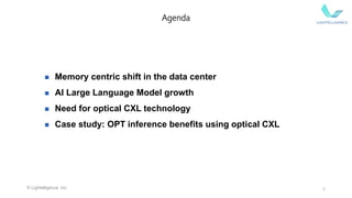2
Agenda
 Memory centric shift in the data center
 AI Large Language Model growth
 Need for optical CXL technology
 Case study: OPT inference benefits using optical CXL
© Lightelligence, Inc.
 
