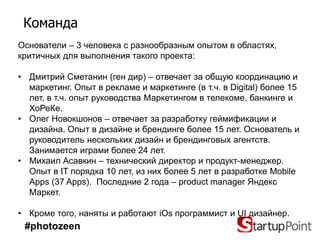 Команда
Основатели – 3 человека с разнообразным опытом в областях,
критичных для выполнения такого проекта:

• Дмитрий Сметанин (ген дир) – отвечает за общую координацию и
  маркетинг. Опыт в рекламе и маркетинге (в т.ч. в Digital) более 15
  лет, в т.ч. опыт руководства Маркетингом в телекоме, банкинге и
  ХоРеКе.
• Олег Новокшонов – отвечает за разработку геймификации и
  дизайна. Опыт в дизайне и брендинге более 15 лет. Основатель и
  руководитель нескольких дизайн и брендинговых агентств.
  Занимается играми более 24 лет.
• Михаил Асавкин – технический директор и продукт-менеджер.
  Опыт в IT порядка 10 лет, из них более 5 лет в разработке Mobile
  Apps (37 Apps). Последние 2 года – product manager Яндекс
  Маркет.

• Кроме того, наняты и работают iOs программист и UI дизайнер.
 #photozeen
 