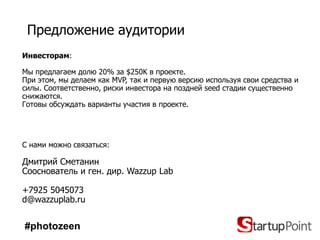 Предложение аудитории
Инвесторам:

Мы предлагаем долю 20% за $250K в проекте.
При этом, мы делаем как MVP, так и первую версию используя свои средства и
силы. Соответственно, риски инвестора на поздней seed стадии существенно
снижаются.
Готовы обсуждать варианты участия в проекте.




C нами можно связаться:

Дмитрий Сметанин
Сооснователь и ген. дир. Wazzup Lab

+7925 5045073
d@wazzuplab.ru


#photozeen
 