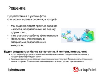 Решение
  Проработанная с учетом фото
  специфики игровая система, в которой:

  • Мы выдаем людям простые задания
    – квесты, направленные на оценку
    других фото,
  • и на съемку-отработку фото навыков
  • Предлагаем участвовать в
    специально разработанных
    конкурсах

Будет создаваться более качественный контент, потому, что:
    фотографии будут делаться пользователями осмысленно, следуя нашим заданиям, у
     каждой фотографии будет сюжет
    благодаря выполнению заданий наши пользователи получают больше реального ценного
     опыта, получают больше качественных оценок, а значит делают лучшие снимки



  #photozeen
 