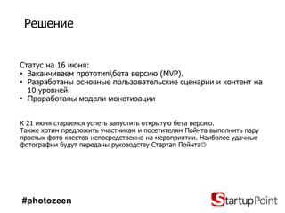 Решение


Статус на 16 июня:
• Заканчиваем прототипбета версию (MVP).
• Разработаны основные пользовательские сценарии и контент на
  10 уровней.
• Проработаны модели монетизации


К 21 июня стараемся успеть запустить открытую бета версию.
Также хотим предложить участникам и посетителям Пойнта выполнить пару
простых фото квестов непосредственно на мероприятии. Наиболее удачные
фотографии будут переданы руководству Стартап Пойнта




#photozeen
 