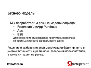 Бизнес-модель

 Мы проработали 3 разные моделиподхода:
  • Freemium  InApp Purchase
  • Ads
  • B2B
    Для каждого из этих подходов просчитаны несколько
    конкретных способов зарабатывания денег.

Решение о выборе моделей монетизации будет принято с
учетом активности и реального поведения пользователей,
а также ситуации на рынке.


#photozeen
 