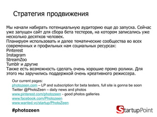 Стратегия продвижения
Мы начали набирать потенциальную аудиторию еще до запуска. Сейчас
уже запущен сайт для сбора бета тестеров, на котором записались уже
несколько десятков человек.
Планируем использовать и далее тематические сообщества во всех
современных и профильных нам социальных ресурсах:
Pinterest
Instagram
StreamZoo
Tumblr и другие
Также есть возможность сделать очень хорошие промо ролики. Для
этого мы заручились поддержкой очень креативного режиссера.
  Our current pages:
  photozeen.com – LP and subscription for beta testers, full site is gonna be soon
  Twitter @PhotoZeen – daily news and photos
  www.pinterest.com/photozeen - good photos galleries
  www.facebook.com/Photozeen
  www.wanted.vc/startup/PhotoZeen

  #photozeen
 