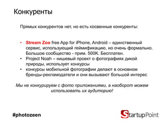 Конкуренты

  Прямых конкурентов нет, но есть косвенные конкуренты:


  • Stream Zoo free App for iPhone, Android – единственный
    сервис, использующий геймификацию, но очень формально.
    Большое сообщество - прим. 500K. Бесплатен.
  • Project Noah – нишевый проект о фотографиях дикой
    природы, использует конкурсы
  • конкурсы мобильной фотографии делают в основном
    бренды-рекламодатели и они вызывают большой интерес

 Мы не конкурируем с фото приложениями, а наоборот можем
                использовать их аудиторию!




#photozeen
 