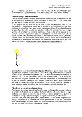 Tema 1. Ciclo biológico del mar.
Biología marina. Patrón Local de Pesca
4
que de cadenas. De todas maneras, resulta útil tal simplificación para
comprender las dependencias de unos individuos y otros en el medio marino.
Flujo de energía en el ecosistema
Toda actividad biológica implica la utilización de energía que, procedente del sol,
es transformada en energía química durante la fotosíntesis, y de química en
mecánica y térmica en el metabolismo celular.
El sol puede ser considerado como una bomba termonuclear que, por su
composición y temperatura, transmuta el hidrogeno en helio liberando una gran
cantidad de energía en forma de ondas electromagnéticas. Como tales llegan a
la superficie terrestre donde las plantas verdes la transforman en energía
química al sintetizar su materia orgánica, y bajo esta forma pasará a los
animales y demás organismos para ser utilizada en sus funciones vitales. En la
realización de éstas, la energía química es transformada en mecánica y térmica,
sin que pueda ser recuperada por los seres vivos. Cuando en un ecosistema se
habla del flujo de energía, a través de los elementos de la comunidad, se hace
preciso recordar que la energía fluye sin posibilidad de recuperación.
Es importante para los sistemas biológicos el hecho de que la mitad o más del
flujo solar se disipan a su paso por la troposfera. Según el meteorólogo alemán
Rudolf Geiger, en el hemisferio norte, un 42 % de la radiación solar incidente es
reflejado, un 33 % por las nubes y un 9 % por el polvo. Otro 10 % es absorbido
por el ozono, oxígeno, vapor de agua y bióxido de carbono, o dispersado por las
moléculas de aire y pequeñas partículas en suspensión. Así pues solamente un
48 % de la radiación total llega realmente a la superficie terrestre parte de la
cual, a su vez, puede ser reflejada a la atmósfera por superficies brillantes.
Fijación de la energía en el ecosistema
Puesto que la energía radiante es transformada por las plantas verdes mediante
la función de fotosíntesis, la medida de la cantidad e intensidad de la energía
fijada se hace sobre la ecuación de la misma, y se ha comprobado que de la
cantidad de energía solar que llega a la superficie terrestre, la fotosíntesis
consume una parte muy pequeña. Generalmente, se da como proporción de
energía incorporada al protoplasma de los productores la del 1%, raramente
más, de la energía entrante, y una vez incorporada por los autótrofos (plantas
verdes) ha de ser transmitida a los demás niveles.
48%
52%
43%
5%
 