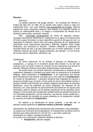 Tema 1. Ciclo biológico del mar.
Biología marina. Patrón Local de Pesca
6
Plancton
Definición
La palabra plancton, del griego errante, fue acuñada por Hensen a
finales del siglo XIX, en 1887. En su sentido más amplio, incluye a todos los
organismos vivos que viven flotando casi pasivamente en el agua. Algunos
organismos tienen capacidad natatoria, pero debido a su pequeño tamaño el
avance es relativamente lento y no llegan a contrarrestar los efectos de la
dinámica marina (olas, corrientes, mareas).
Esta comunidad pluriespecífica de seres de pequeño tamaño,
consiguen permanecer fácilmente en suspensión en el agua sin hundirse hacia
el fondo a pesar de poseer un peso específico superior al del agua de mar. La
capacidad de flotación neutra entre dos aguas depende de las adaptaciones
particulares como expansiones laminares o filiformes, flagelos, cilios, largos
tentáculos, que favorecen la flotación. También mediante la presencia de
vacuolas llenas de aire y de gas producidas por el mismo organismo. O bien
mediante reservas de aceite o grasas presentes, por ejemplo, en los huevos
de muchos peces, diatomeas, radiolarios, etc.
Clasificación
De forma tradicional, se ha dividido al plancton en fitoplancton y
zooplancton, y, aunque en el momento actual ésta división no es del todo
correcta, pues se tiende a dividir al conjunto de los organismos que forman el
plancton utilizando criterios funcionales, dimensionales y estructurales.
Se puede hacer una primera distinción considerando el conjunto de los
organismos vegetales y animales que pasan toda su existencia en el ambiente
pelágico, éstos pertenecen al holoplancton. Y los organismos que forman
parte del plancton sólo durante una parte de su vida, éste es el meroplancton.
En cuanto al meroplancton, o plancton temporal está integrado por huevos y
larvas de animales que, al crecer, forman parte de otras comunidades (necton o
bentos); también está formado por estados pelágicos particulares de animales
bentónicos, como los estolones de varios poliquetos, las medusas de los
hidrozoos, etc. Este plancton es particularmente abundante en las aguas poco
profundas y está en relación con el periodo reproductor de las especies que lo
integran. Forman parte del meroplancton también todos los estados larvarios de
los crustáceos decápodos y de los moluscos. Los huevos, larvas, postlarvas y,
en cierta medida, los juveniles de peces presentes en el zooplancton reciben
en conjunto el nombre de ictioplancton.
En relación a su distribución en zonas costeras o de alta mar, el
plancton puede subdivirse en plancton nerítico y plancton pelágico
Actualmente, las clasificaciones del plancton más extendidas y más aceptadas
se realizan por el tamaño de los ejemplares. El mesoplancton se define como el
plancton que oscila entre los 0,2 y los 20 mm, y, por tanto, puede ser
muestreado con redes o mangas de plancton.
En cuanto a su composición, podemos clasificar el plancton
 Fitoplancton, plancton vegetal.
 