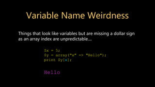 Variable Name Weirdness
Things that look like variables but are missing a dollar sign
as an array index are unpredictable....
$x = 5;
$y = array("x" => "Hello");
print $y[x];
Hello
 