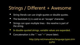 Strings / Different + Awesome
• String literals can use single quotes or double quotes.
• The backslash () is used as an “escape” character.
• Strings can span multiple lines - the newline is part of
the string.
• In double-quoted strings, variable values are expanded.
• Concatenation is the "." not "+" (more later).
http://php.net/manual/en/language.types.strin
g.php
 