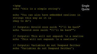 <?php
echo 'this is a simple string';
echo 'You can also have embedded newlines in
strings this way as it is
okay to do';
// Outputs: Arnold once said: "I'll be back"
echo 'Arnold once said: "I'll be back"';
// Outputs: This will not expand: n a newline
echo 'This will not expand: n a newline';
// Outputs: Variables do not $expand $either
echo 'Variables do not $expand $either';
Single
Quote
 